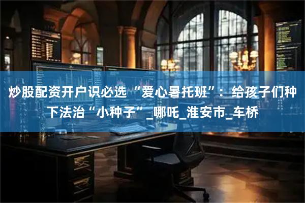 炒股配资开户识必选 “爱心暑托班”：给孩子们种下法治“小种子”_哪吒_淮安市_车桥