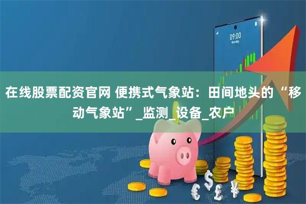 在线股票配资官网 便携式气象站：田间地头的 “移动气象站”_监测_设备_农户