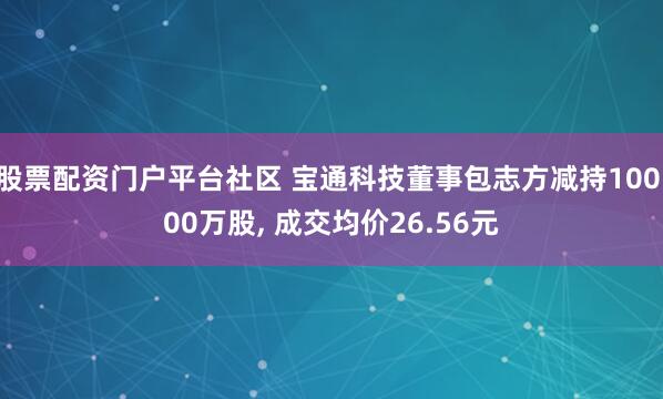 股票配资门户平台社区 宝通科技董事包志方减持100.00万股, 成交均价26.56元