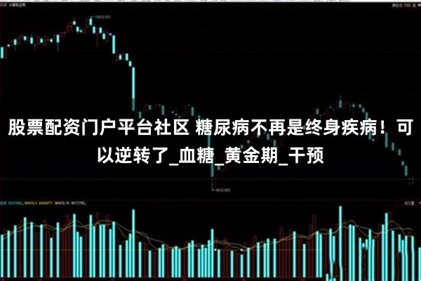 股票配资门户平台社区 糖尿病不再是终身疾病！可以逆转了_血糖_黄金期_干预