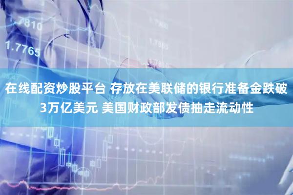 在线配资炒股平台 存放在美联储的银行准备金跌破3万亿美元 美国财政部发债抽走流动性