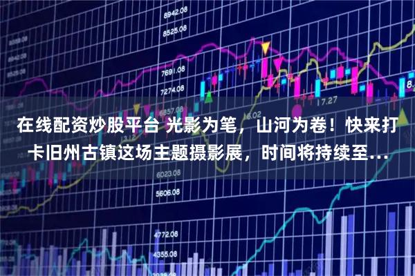 在线配资炒股平台 光影为笔，山河为卷！快来打卡旧州古镇这场主题摄影展，时间将持续至…