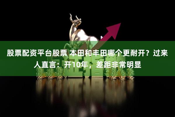 股票配资平台股票 本田和丰田哪个更耐开？过来人直言：开10年，差距非常明显