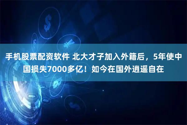 手机股票配资软件 北大才子加入外籍后，5年使中国损失7000多亿！如今在国外逍遥自在