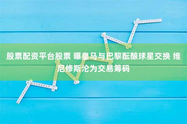 股票配资平台股票 曝皇马与巴黎酝酿球星交换 维尼修斯沦为交易筹码