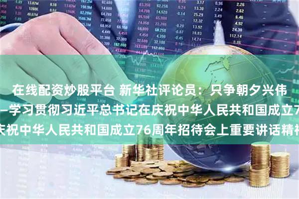 在线配资炒股平台 新华社评论员：只争朝夕兴伟业，永不懈怠向前进——学习贯彻习近平总书记在庆祝中华人民共和国成立76周年招待会上重要讲话精神