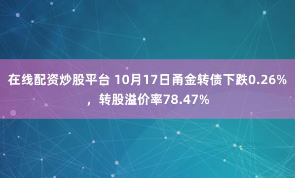 在线配资炒股平台 10月17日甬金转债下跌0.26%，转股溢价率78.47%