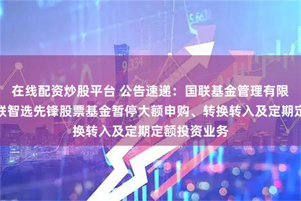 在线配资炒股平台 公告速递：国联基金管理有限公司关于国联智选先锋股票基金暂停大额申购、转换转入及定期定额投资业务