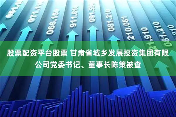 股票配资平台股票 甘肃省城乡发展投资集团有限公司党委书记、董事长陈策被查