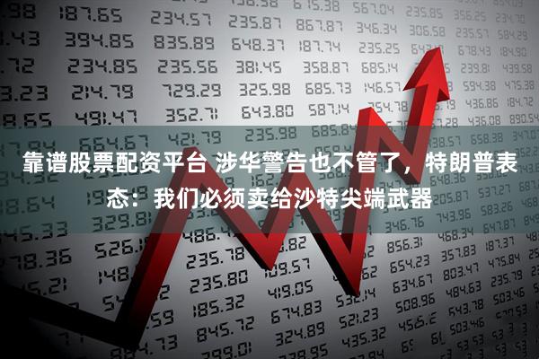 靠谱股票配资平台 涉华警告也不管了，特朗普表态：我们必须卖给沙特尖端武器