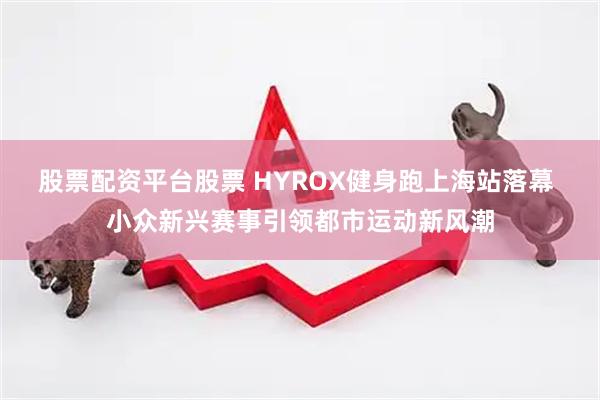 股票配资平台股票 HYROX健身跑上海站落幕 小众新兴赛事引领都市运动新风潮