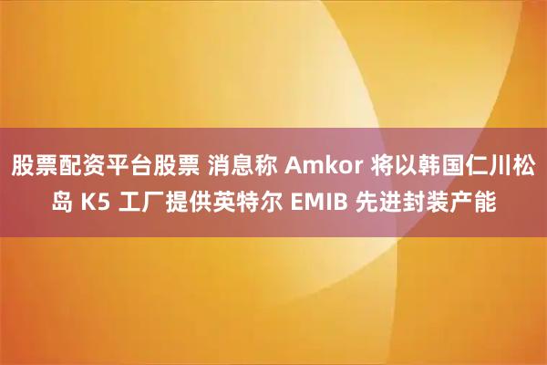 股票配资平台股票 消息称 Amkor 将以韩国仁川松岛 K5 工厂提供英特尔 EMIB 先进封装产能