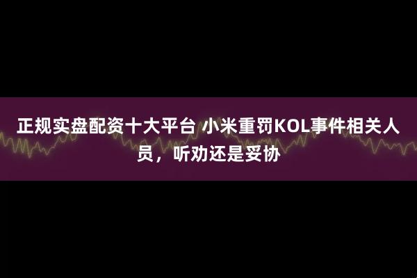 正规实盘配资十大平台 小米重罚KOL事件相关人员，听劝还是妥协