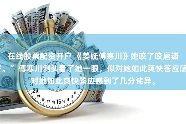 在线股票配资开户 《姜妩傅寒川》她咬了咬唇瓣，应声道：“好。” 傅寒川侧头看了她一眼，似对她如此爽快答应感到了几分诧异。