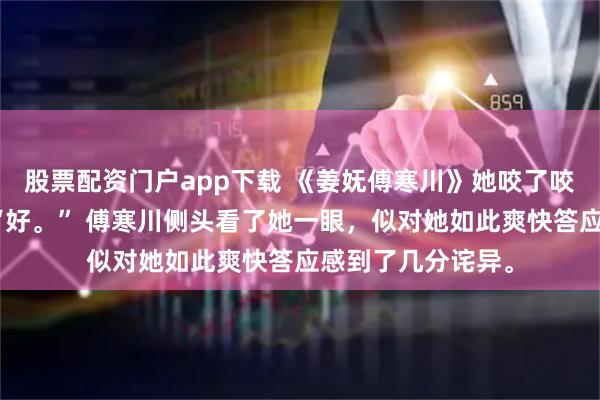 股票配资门户app下载 《姜妩傅寒川》她咬了咬唇瓣,应声道:“好。” 傅寒川侧头看了她一眼,似对她如此爽快答应感到了几分诧异。