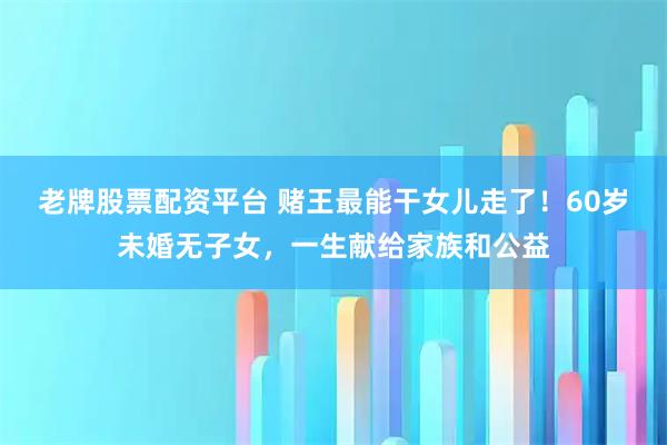 老牌股票配资平台 赌王最能干女儿走了！60岁未婚无子女，一生献给家族和公益