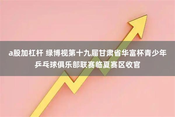 a股加杠杆 绿博视第十九届甘肃省华富杯青少年乒乓球俱乐部联赛临夏赛区收官