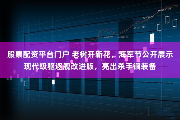 股票配资平台门户 老树开新花，海军节公开展示现代级驱逐舰改进版，亮出杀手锏装备