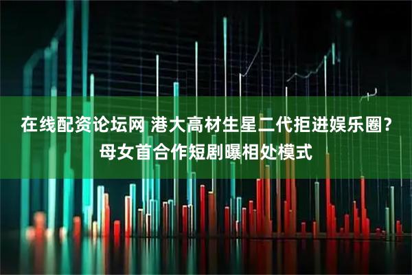 在线配资论坛网 港大高材生星二代拒进娱乐圈？母女首合作短剧曝相处模式