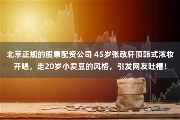 北京正规的股票配资公司 45岁张敬轩顶韩式浓妆开唱，走20岁小爱豆的风格，引发网友吐槽！