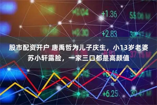 股市配资开户 唐禹哲为儿子庆生，小13岁老婆苏小轩露脸，一家三口都是高颜值