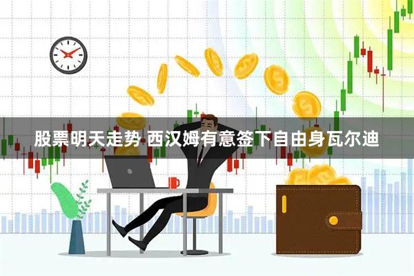 股票明天走势 西汉姆有意签下自由身瓦尔迪