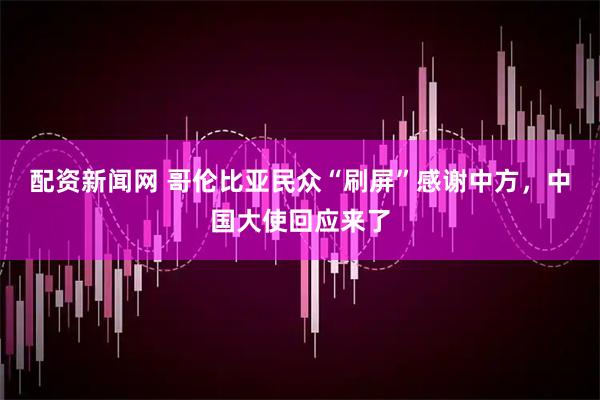 配资新闻网 哥伦比亚民众“刷屏”感谢中方，中国大使回应来了
