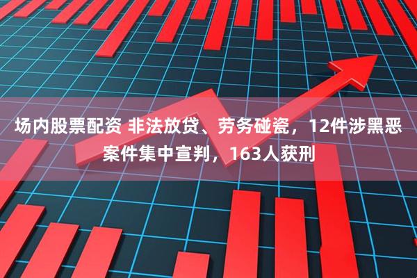 场内股票配资 非法放贷、劳务碰瓷，12件涉黑恶案件集中宣判，163人获刑