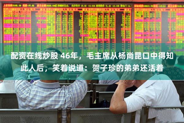 配资在线炒股 46年，毛主席从杨尚昆口中得知此人后，笑着说道：贺子珍的弟弟还活着