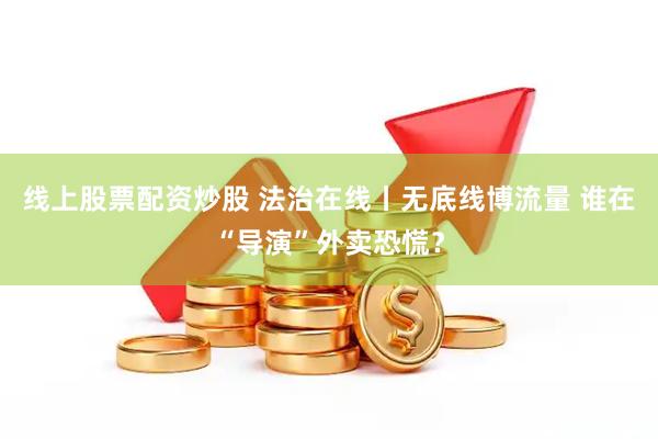 线上股票配资炒股 法治在线丨无底线博流量 谁在“导演”外卖恐慌？