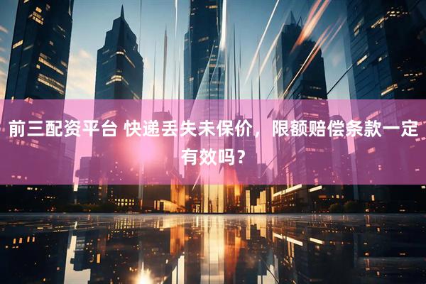 前三配资平台 快递丢失未保价，限额赔偿条款一定有效吗？