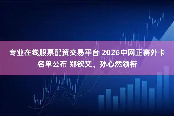专业在线股票配资交易平台 2026中网正赛外卡名单公布 郑钦文、孙心然领衔
